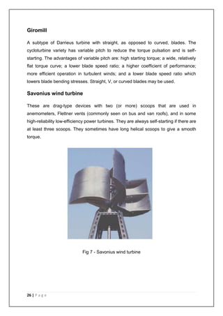 Giromill 
A subtype of Darrieus turbine with straight, as opposed to curved, blades. The 
cycloturbine variety has variable pitch to reduce the torque pulsation and is self-starting. 
The advantages of variable pitch are: high starting torque; a wide, relatively 
flat torque curve; a lower blade speed ratio; a higher coefficient of performance; 
more efficient operation in turbulent winds; and a lower blade speed ratio which 
lowers blade bending stresses. Straight, V, or curved blades may be used. 
Savonius wind turbine 
These are drag-type devices with two (or more) scoops that are used in 
anemometers, Flettner vents (commonly seen on bus and van roofs), and in some 
high-reliability low-efficiency power turbines. They are always self-starting if there are 
at least three scoops. They sometimes have long helical scoops to give a smooth 
torque. 
26 | P a g e 
Fig 7 - Savonius wind turbine 
 