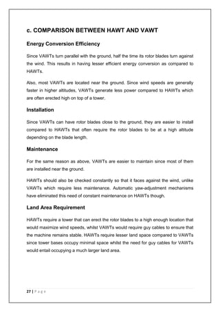 c. COMPARISON BETWEEN HAWT AND VAWT 
Energy Conversion Efficiency 
Since VAWTs turn parallel with the ground, half the time its rotor blades turn against 
the wind. This results in having lesser efficient energy conversion as compared to 
HAWTs. 
Also, most VAWTs are located near the ground. Since wind speeds are generally 
faster in higher altitudes, VAWTs generate less power compared to HAWTs which 
are often erected high on top of a tower. 
Installation 
Since VAWTs can have rotor blades close to the ground, they are easier to install 
compared to HAWTs that often require the rotor blades to be at a high altitude 
depending on the blade length. 
Maintenance 
For the same reason as above, VAWTs are easier to maintain since most of them 
are installed near the ground. 
HAWTs should also be checked constantly so that it faces against the wind, unlike 
VAWTs which require less maintenance. Automatic yaw-adjustment mechanisms 
have eliminated this need of constant maintenance on HAWTs though. 
Land Area Requirement 
HAWTs require a tower that can erect the rotor blades to a high enough location that 
would maximize wind speeds, whilst VAWTs would require guy cables to ensure that 
the machine remains stable. HAWTs require lesser land space compared to VAWTs 
since tower bases occupy minimal space whilst the need for guy cables for VAWTs 
would entail occupying a much larger land area. 
27 | P a g e 
 