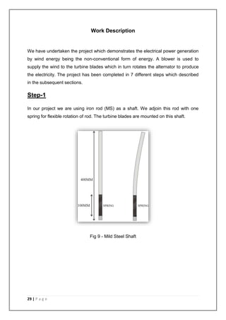 29 | P a g e 
Work Description 
We have undertaken the project which demonstrates the electrical power generation 
by wind energy being the non-conventional form of energy. A blower is used to 
supply the wind to the turbine blades which in turn rotates the alternator to produce 
the electricity. The project has been completed in 7 different steps which described 
in the subsequent sections. 
Step-1 
In our project we are using iron rod (MS) as a shaft. We adjoin this rod with one 
spring for flexible rotation of rod. The turbine blades are mounted on this shaft. 
Fig 9 - Mild Steel Shaft 
 