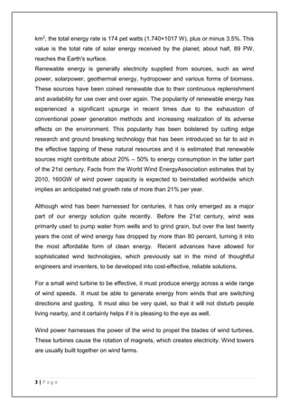 km2, the total energy rate is 174 pet watts (1.740×1017 W), plus or minus 3.5%. This 
value is the total rate of solar energy received by the planet; about half, 89 PW, 
reaches the Earth's surface. 
Renewable energy is generally electricity supplied from sources, such as wind 
power, solarpower, geothermal energy, hydropower and various forms of biomass. 
These sources have been coined renewable due to their continuous replenishment 
and availability for use over and over again. The popularity of renewable energy has 
experienced a significant upsurge in recent times due to the exhaustion of 
conventional power generation methods and increasing realization of its adverse 
effects on the environment. This popularity has been bolstered by cutting edge 
research and ground breaking technology that has been introduced so far to aid in 
the effective tapping of these natural resources and it is estimated that renewable 
sources might contribute about 20% – 50% to energy consumption in the latter part 
of the 21st century. Facts from the World Wind EnergyAssociation estimates that by 
2010, 160GW of wind power capacity is expected to beinstalled worldwide which 
implies an anticipated net growth rate of more than 21% per year. 
Although wind has been harnessed for centuries, it has only emerged as a major 
part of our energy solution quite recently. Before the 21st century, wind was 
primarily used to pump water from wells and to grind grain, but over the last twenty 
years the cost of wind energy has dropped by more than 80 percent, turning it into 
the most affordable form of clean energy. Recent advances have allowed for 
sophisticated wind technologies, which previously sat in the mind of thoughtful 
engineers and inventers, to be developed into cost-effective, reliable solutions. 
For a small wind turbine to be effective, it must produce energy across a wide range 
of wind speeds. It must be able to generate energy from winds that are switching 
directions and gusting. It must also be very quiet, so that it will not disturb people 
living nearby, and it certainly helps if it is pleasing to the eye as well. 
Wind power harnesses the power of the wind to propel the blades of wind turbines. 
These turbines cause the rotation of magnets, which creates electricity. Wind towers 
are usually built together on wind farms. 
3 | P a g e 
 