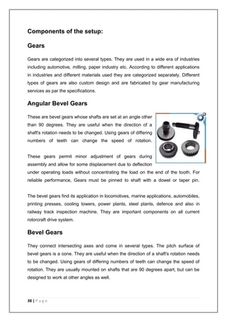Components of the setup: 
Gears 
Gears are categorized into several types. They are used in a wide era of industries 
including automotive, milling, paper industry etc. According to different applications 
in industries and different materials used they are categorized separately. Different 
types of gears are also custom design and are fabricated by gear manufacturing 
services as par the specifications. 
Angular Bevel Gears 
These are bevel gears whose shafts are set at an angle other 
than 90 degrees. They are useful when the direction of a 
shaft's rotation needs to be changed. Using gears of differing 
numbers of teeth can change the speed of rotation. 
These gears permit minor adjustment of gears during 
assembly and allow for some displacement due to deflection 
under operating loads without concentrating the load on the end of the tooth. For 
reliable performance, Gears must be pinned to shaft with a dowel or taper pin. 
The bevel gears find its application in locomotives, marine applications, automobiles, 
printing presses, cooling towers, power plants, steel plants, defence and also in 
railway track inspection machine. They are important components on all current 
rotorcraft drive system. 
Bevel Gears 
They connect intersecting axes and come in several types. The pitch surface of 
bevel gears is a cone. They are useful when the direction of a shaft's rotation needs 
to be changed. Using gears of differing numbers of teeth can change the speed of 
rotation. They are usually mounted on shafts that are 90 degrees apart, but can be 
designed to work at other angles as well. 
38 | P a g e 
 