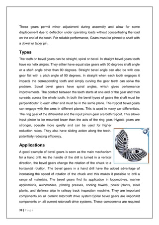 These gears permit minor adjustment during assembly and allow for some 
displacement due to deflection under operating loads without concentrating the load 
on the end of the tooth. For reliable performance, Gears must be pinned to shaft with 
a dowel or taper pin. 
Types 
The teeth on bevel gears can be straight, spiral or bevel. In straight bevel gears teeth 
have no helix angles. They either have equal size gears with 90 degrees shaft angle 
or a shaft angle other than 90 degrees. Straight bevel angle can also be with one 
gear flat with a pitch angle of 90 degrees. In straight when each tooth engages it 
impacts the corresponding tooth and simply curving the gear teeth can solve the 
problem. Spiral bevel gears have spiral angles, which gives performance 
improvements. The contact between the teeth starts at one end of the gear and then 
spreads across the whole tooth. In both the bevel types of gears the shaft must be 
perpendicular to each other and must be in the same plane. The hypoid bevel gears 
can engage with the axes in different planes. This is used in many car differentials. 
The ring gear of the differential and the input pinion gear are both hypoid. This allows 
input pinion to be mounted lower than the axis of the ring gear. Hypoid gears are 
stronger, operate more quietly and can be used for higher 
reduction ratios. They also have sliding action along the teeth, 
potentially reducing efficiency. 
Applications 
A good example of bevel gears is seen as the main mechanism 
for a hand drill. As the handle of the drill is turned in a vertical 
direction, the bevel gears change the rotation of the chuck to a 
horizontal rotation. The bevel gears in a hand drill have the added advantage of 
increasing the speed of rotation of the chuck and this makes it possible to drill a 
range of materials. The bevel gears find its application in locomotives, marine 
applications, automobiles, printing presses, cooling towers, power plants, steel 
plants, and defense also in railway track inspection machine. They are important 
components on all current rotorcraft drive system.Spiral bevel gears are important 
components on all current rotorcraft drive systems. These components are required 
39 | P a g e 
 
