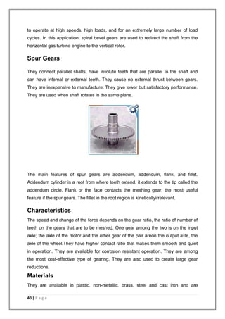 to operate at high speeds, high loads, and for an extremely large number of load 
cycles. In this application, spiral bevel gears are used to redirect the shaft from the 
horizontal gas turbine engine to the vertical rotor. 
Spur Gears 
They connect parallel shafts, have involute teeth that are parallel to the shaft and 
can have internal or external teeth. They cause no external thrust between gears. 
They are inexpensive to manufacture. They give lower but satisfactory performance. 
They are used when shaft rotates in the same plane. 
The main features of spur gears are addendum, addendum, flank, and fillet. 
Addendum cylinder is a root from where teeth extend, it extends to the tip called the 
addendum circle. Flank or the face contacts the meshing gear, the most useful 
feature if the spur gears. The fillet in the root region is kineticallyirrelevant. 
Characteristics 
The speed and change of the force depends on the gear ratio, the ratio of number of 
teeth on the gears that are to be meshed. One gear among the two is on the input 
axle; the axle of the motor and the other gear of the pair areon the output axle, the 
axle of the wheel.They have higher contact ratio that makes them smooth and quiet 
in operation. They are available for corrosion resistant operation. They are among 
the most cost-effective type of gearing. They are also used to create large gear 
reductions. 
Materials 
They are available in plastic, non-metallic, brass, steel and cast iron and are 
40 | P a g e 
 