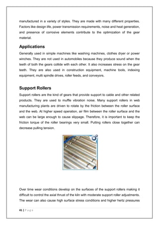 manufactured in a variety of styles. They are made with many different properties. 
Factors like design life, power transmission requirements, noise and heat generation, 
and presence of corrosive elements contribute to the optimization of the gear 
material. 
Applications 
Generally used in simple machines like washing machines, clothes dryer or power 
winches. They are not used in automobiles because they produce sound when the 
teeth of both the gears collide with each other. It also increases stress on the gear 
teeth. They are also used in construction equipment, machine tools, indexing 
equipment, multi spindle drives, roller feeds, and conveyors. 
Support Rollers 
Support rollers are the kind of gears that provide support to cable and other related 
products. They are used to muffle vibration noise. Many support rollers in web 
manufacturing plants are driven to rotate by the friction between the roller surface 
and the web. At higher speed operation, air film between the roller surface and the 
web can be large enough to cause slippage. Therefore, it is important to keep the 
friction torque of the roller bearings very small. Putting rollers close together can 
decrease pulling tension. 
Over time wear conditions develop on the surfaces of the support rollers making it 
difficult to control the axial thrust of the kiln with moderate support roller adjustments. 
The wear can also cause high surface stress conditions and higher hertz pressures 
41 | P a g e 
 