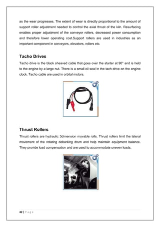 as the wear progresses. The extent of wear is directly proportional to the amount of 
support roller adjustment needed to control the axial thrust of the kiln. Resurfacing 
enables proper adjustment of the conveyor rollers, decreased power consumption 
and therefore lower operating cost.Support rollers are used in industries as an 
important component in conveyors, elevators, rollers etc. 
Tacho Drives 
Tacho drive is the black sheaved cable that goes over the starter at 90° and is held 
to the engine by a large nut. There is a small oil seal in the tach drive on the engine 
clock. Tacho cable are used in orbital motors. 
Thrust Rollers 
Thrust rollers are hydraulic 3dimension movable rolls. Thrust rollers limit the lateral 
movement of the rotating debarking drum and help maintain equipment balance. 
They provide load compensation and are used to accommodate uneven loads. 
42 | P a g e 
 