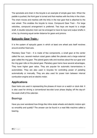 The sprockets and chain in the bicycle is an example of simple gear train. When the 
paddle is pushed, the front gear is turned and that meshes with the links in the chain. 
The chain moves and meshes with the links in the rear gear that is attached to the 
rear wheel. This enables the bicycle to move. Compound Gear Train - For large 
velocities, compound arrangement is preferred. Two keys are keyed to a single 
shaft. A double reduction train can be arranged to have its input and output shafts in 
a line, by choosing equal center distance for gears and pinions. 
Epicyclic Gear Train - 
It is the system of epicyclic gears in which at least one wheel axis itself revolves 
around another fixed axis. 
Planetary Gear Train - It is made of few components, a small gear at the center 
called the sun, several medium sized gears called the planets and a large external 
gear called the ring gear. The planet gears rolls and revolves about the sun gear and 
the ring gear rolls on the planet gear. Planetary gear trains have several advantages. 
They have higher gear ratios. They are popular for automatic transmissions in 
automobiles. They are also used in bicycles for controlling power of pedaling 
automatically or manually. They are also used for power train between internal 
combustion engine and an electric motor. 
Applications 
Gear trains are used in representing the phases of moon on a watch or clock dial. It 
is also used for driving a conventional two-disk lunar phase display off the day-of-the- 
week shaft of the calendar. 
Bearings 
Have you ever wondered how things like inline skate wheels and electric motors spin 
so smoothly and quietly? The answer can be found in a neat little machine called a 
bearing. 
44 | P a g e 
 