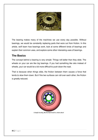 The bearing makes many of the machines we use every day possible. Without 
bearings, we would be constantly replacing parts that wore out from friction. In this 
article, we'll learn how bearings work, look at some different kinds of bearings and 
explain their common uses, and explore some other interesting uses of bearings. 
The Basics 
The concept behind a bearing is very simple: Things roll better than they slide. The 
wheels on your car are like big bearings. If you had something like skis instead of 
wheels, your car would be a lot more difficult to push down the road. 
That is because when things slide, the friction between them causes a force that 
tends to slow them down. But if the two surfaces can roll over each other, the friction 
is greatly reduced. 
45 | P a g e 
 