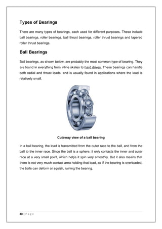 Types of Bearings 
There are many types of bearings, each used for different purposes. These include 
ball bearings, roller bearings, ball thrust bearings, roller thrust bearings and tapered 
roller thrust bearings. 
Ball Bearings 
Ball bearings, as shown below, are probably the most common type of bearing. They 
are found in everything from inline skates to hard drives. These bearings can handle 
both radial and thrust loads, and is usually found in applications where the load is 
relatively small. 
48 | P a g e 
Cutaway view of a ball bearing 
In a ball bearing, the load is transmitted from the outer race to the ball, and from the 
ball to the inner race. Since the ball is a sphere, it only contacts the inner and outer 
race at a very small point, which helps it spin very smoothly. But it also means that 
there is not very much contact area holding that load, so if the bearing is overloaded, 
the balls can deform or squish, ruining the bearing. 
 