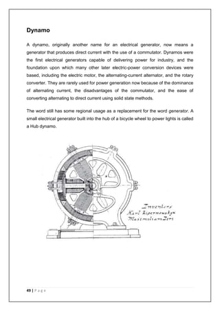 Dynamo 
A dynamo, originally another name for an electrical generator, now means a 
generator that produces direct current with the use of a commutator. Dynamos were 
the first electrical generators capable of delivering power for industry, and the 
foundation upon which many other later electric-power conversion devices were 
based, including the electric motor, the alternating-current alternator, and the rotary 
converter. They are rarely used for power generation now because of the dominance 
of alternating current, the disadvantages of the commutator, and the ease of 
converting alternating to direct current using solid state methods. 
The word still has some regional usage as a replacement for the word generator. A 
small electrical generator built into the hub of a bicycle wheel to power lights is called 
a Hub dynamo. 
49 | P a g e 
 