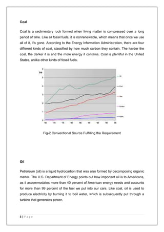 Coal 
Coal is a sedimentary rock formed when living matter is compressed over a long 
period of time. Like all fossil fuels, it is nonrenewable, which means that once we use 
all of it, it's gone. According to the Energy Information Administration, there are four 
different kinds of coal, classified by how much carbon they contain. The harder the 
coal, the darker it is and the more energy it contains. Coal is plentiful in the United 
States, unlike other kinds of fossil fuels. 
5 | P a g e 
Fig-2 Conventional Source Fulfilling the Requirement 
Oil 
Petroleum (oil) is a liquid hydrocarbon that was also formed by decomposing organic 
matter. The U.S. Department of Energy points out how important oil is to Americans, 
as it accommodates more than 40 percent of American energy needs and accounts 
for more than 99 percent of the fuel we put into our cars. Like coal, oil is used to 
produce electricity by burning it to boil water, which is subsequently put through a 
turbine that generates power. 
 