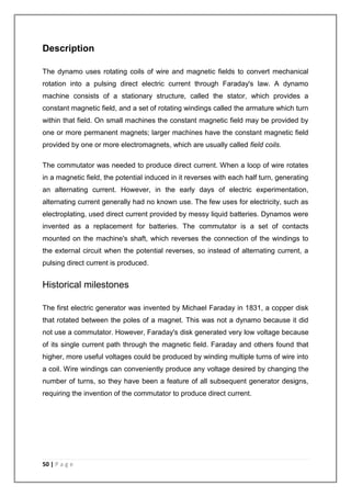 Description 
The dynamo uses rotating coils of wire and magnetic fields to convert mechanical 
rotation into a pulsing direct electric current through Faraday's law. A dynamo 
machine consists of a stationary structure, called the stator, which provides a 
constant magnetic field, and a set of rotating windings called the armature which turn 
within that field. On small machines the constant magnetic field may be provided by 
one or more permanent magnets; larger machines have the constant magnetic field 
provided by one or more electromagnets, which are usually called field coils. 
The commutator was needed to produce direct current. When a loop of wire rotates 
in a magnetic field, the potential induced in it reverses with each half turn, generating 
an alternating current. However, in the early days of electric experimentation, 
alternating current generally had no known use. The few uses for electricity, such as 
electroplating, used direct current provided by messy liquid batteries. Dynamos were 
invented as a replacement for batteries. The commutator is a set of contacts 
mounted on the machine's shaft, which reverses the connection of the windings to 
the external circuit when the potential reverses, so instead of alternating current, a 
pulsing direct current is produced. 
Historical milestones 
The first electric generator was invented by Michael Faraday in 1831, a copper disk 
that rotated between the poles of a magnet. This was not a dynamo because it did 
not use a commutator. However, Faraday's disk generated very low voltage because 
of its single current path through the magnetic field. Faraday and others found that 
higher, more useful voltages could be produced by winding multiple turns of wire into 
a coil. Wire windings can conveniently produce any voltage desired by changing the 
number of turns, so they have been a feature of all subsequent generator designs, 
requiring the invention of the commutator to produce direct current. 
50 | P a g e 
 