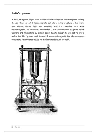 Jedlik's dynamo 
In 1827, Hungarian AnyosJedlik started experimenting with electromagnetic rotating 
devices which he called electromagnetic self-rotors. In the prototype of the single-pole 
electric starter, both the stationary and the revolving parts were 
electromagnetic. He formulated the concept of the dynamo about six years before 
Siemens and Wheatstone but did not patent it as he thought he was not the first to 
realize this. His dynamo used, instead of permanent magnets, two electromagnets 
opposite to each other to induce the magnetic field around the rotor. 
51 | P a g e 
 