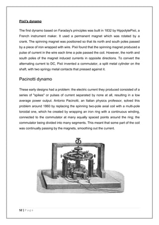 Pixii's dynamo 
The first dynamo based on Faraday's principles was built in 1832 by HippolytePixii, a 
French instrument maker. It used a permanent magnet which was rotated by a 
crank. The spinning magnet was positioned so that its north and south poles passed 
by a piece of iron wrapped with wire. Pixii found that the spinning magnet produced a 
pulse of current in the wire each time a pole passed the coil. However, the north and 
south poles of the magnet induced currents in opposite directions. To convert the 
alternating current to DC, Pixii invented a commutator, a split metal cylinder on the 
shaft, with two springy metal contacts that pressed against it. 
Pacinotti dynamo 
These early designs had a problem: the electric current they produced consisted of a 
series of "spikes" or pulses of current separated by none at all, resulting in a low 
average power output. Antonio Pacinotti, an Italian physics professor, solved this 
problem around 1860 by replacing the spinning two-pole axial coil with a multi-pole 
toroidal one, which he created by wrapping an iron ring with a continuous winding, 
connected to the commutator at many equally spaced points around the ring; the 
commutator being divided into many segments. This meant that some part of the coil 
was continually passing by the magnets, smoothing out the current. 
52 | P a g e 
 