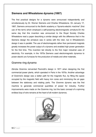 Siemens and Wheatstone dynamo (1867) 
The first practical designs for a dynamo were announced independently and 
simultaneously by Dr. Werner Siemens and Charles Wheatstone. On January 17, 
1867, Siemens announced to the Berlin academy a "dynamo-electric machine" (first 
use of the term) which employed a self-powering electromagnetic armature.On the 
same day that this invention was announced to the Royal Society Charles 
Wheatstone read a paper describing a similar design with the difference that in the 
Siemens design the armature was in series with the rotor, but in Wheatstone's 
design it was in parallel. The use of electromagnets rather than permanent magnets 
greatly increases the power output of a dynamo and enabled high power generation 
for the first time. This invention led directly to the first major industrial uses of 
electricity. For example, in the 1870s Siemens used electromagnetic dynamos to 
power electric arc furnaces for the production of metals and other materials. 
Gramme ring dynamo 
Zénobe Gramme reinvented Pacinotti's design in 1871 when designing the first 
commercial power plants, which operated in Paris in the 1870s. Another advantage 
of Gramme's design was a better path for the magnetic flux, by filling the space 
occupied by the magnetic field with heavy iron cores and minimizing the air gaps 
between the stationary and rotating parts. The Gramme dynamo was the first 
machine to generate commercial quantities of power for industry. Further 
improvements were made on the Gramme ring, but the basic concept of a spinning 
endless loop of wire remains at the heart of all modern dynamos. 
53 | P a g e 
 