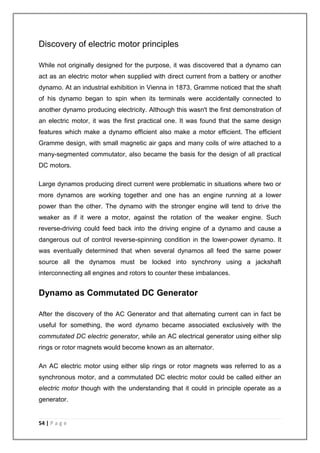 Discovery of electric motor principles 
While not originally designed for the purpose, it was discovered that a dynamo can 
act as an electric motor when supplied with direct current from a battery or another 
dynamo. At an industrial exhibition in Vienna in 1873, Gramme noticed that the shaft 
of his dynamo began to spin when its terminals were accidentally connected to 
another dynamo producing electricity. Although this wasn't the first demonstration of 
an electric motor, it was the first practical one. It was found that the same design 
features which make a dynamo efficient also make a motor efficient. The efficient 
Gramme design, with small magnetic air gaps and many coils of wire attached to a 
many-segmented commutator, also became the basis for the design of all practical 
DC motors. 
Large dynamos producing direct current were problematic in situations where two or 
more dynamos are working together and one has an engine running at a lower 
power than the other. The dynamo with the stronger engine will tend to drive the 
weaker as if it were a motor, against the rotation of the weaker engine. Such 
reverse-driving could feed back into the driving engine of a dynamo and cause a 
dangerous out of control reverse-spinning condition in the lower-power dynamo. It 
was eventually determined that when several dynamos all feed the same power 
source all the dynamos must be locked into synchrony using a jackshaft 
interconnecting all engines and rotors to counter these imbalances. 
Dynamo as Commutated DC Generator 
After the discovery of the AC Generator and that alternating current can in fact be 
useful for something, the word dynamo became associated exclusively with the 
commutated DC electric generator, while an AC electrical generator using either slip 
rings or rotor magnets would become known as an alternator. 
An AC electric motor using either slip rings or rotor magnets was referred to as a 
synchronous motor, and a commutated DC electric motor could be called either an 
electric motor though with the understanding that it could in principle operate as a 
generator. 
54 | P a g e 
 