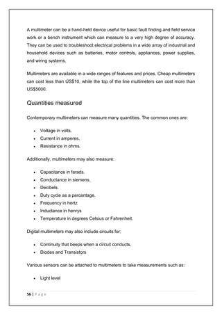 A multimeter can be a hand-held device useful for basic fault finding and field service 
work or a bench instrument which can measure to a very high degree of accuracy. 
They can be used to troubleshoot electrical problems in a wide array of industrial and 
household devices such as batteries, motor controls, appliances, power supplies, 
and wiring systems. 
Multimeters are available in a wide ranges of features and prices. Cheap multimeters 
can cost less than US$10, while the top of the line multimeters can cost more than 
US$5000. 
Quantities measured 
Contemporary multimeters can measure many quantities. The common ones are: 
 Voltage in volts. 
 Current in amperes. 
 Resistance in ohms. 
Additionally, multimeters may also measure: 
 Capacitance in farads. 
 Conductance in siemens. 
 Decibels. 
 Duty cycle as a percentage. 
 Frequency in hertz 
 Inductance in henrys 
 Temperature in degrees Celsius or Fahrenheit. 
Digital multimeters may also include circuits for: 
 Continuity that beeps when a circuit conducts. 
 Diodes and Transistors 
Various sensors can be attached to multimeters to take measurements such as: 
 Light level 
56 | P a g e 
 