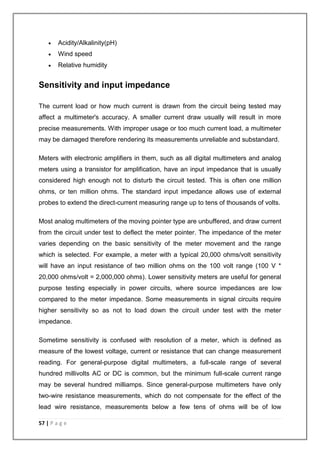  Acidity/Alkalinity(pH) 
 Wind speed 
 Relative humidity 
Sensitivity and input impedance 
The current load or how much current is drawn from the circuit being tested may 
affect a multimeter's accuracy. A smaller current draw usually will result in more 
precise measurements. With improper usage or too much current load, a multimeter 
may be damaged therefore rendering its measurements unreliable and substandard. 
Meters with electronic amplifiers in them, such as all digital multimeters and analog 
meters using a transistor for amplification, have an input impedance that is usually 
considered high enough not to disturb the circuit tested. This is often one million 
ohms, or ten million ohms. The standard input impedance allows use of external 
probes to extend the direct-current measuring range up to tens of thousands of volts. 
Most analog multimeters of the moving pointer type are unbuffered, and draw current 
from the circuit under test to deflect the meter pointer. The impedance of the meter 
varies depending on the basic sensitivity of the meter movement and the range 
which is selected. For example, a meter with a typical 20,000 ohms/volt sensitivity 
will have an input resistance of two million ohms on the 100 volt range (100 V * 
20,000 ohms/volt = 2,000,000 ohms). Lower sensitivity meters are useful for general 
purpose testing especially in power circuits, where source impedances are low 
compared to the meter impedance. Some measurements in signal circuits require 
higher sensitivity so as not to load down the circuit under test with the meter 
impedance. 
Sometime sensitivity is confused with resolution of a meter, which is defined as 
measure of the lowest voltage, current or resistance that can change measurement 
reading. For general-purpose digital multimeters, a full-scale range of several 
hundred millivolts AC or DC is common, but the minimum full-scale current range 
may be several hundred milliamps. Since general-purpose multimeters have only 
two-wire resistance measurements, which do not compensate for the effect of the 
lead wire resistance, measurements below a few tens of ohms will be of low 
57 | P a g e 
 