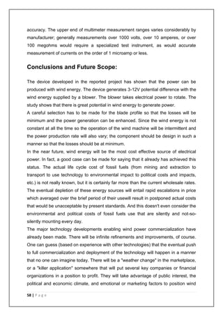 accuracy. The upper end of multimeter measurement ranges varies considerably by 
manufacturer; generally measurements over 1000 volts, over 10 amperes, or over 
100 megohms would require a specialized test instrument, as would accurate 
measurement of currents on the order of 1 microamp or less. 
Conclusions and Future Scope: 
The device developed in the reported project has shown that the power can be 
produced with wind energy. The device generates 3-12V potential difference with the 
wind energy supplied by a blower. The blower takes electrical power to rotate. The 
study shows that there is great potential in wind energy to generate power. 
A careful selection has to be made for the blade profile so that the losses will be 
minimum and the power generation can be enhanced. Since the wind energy is not 
constant at all the time so the operation of the wind machine will be intermittent and 
the power production rate will also vary; the component should be design in such a 
manner so that the losses should be at minimum. 
In the near future, wind energy will be the most cost effective source of electrical 
power. In fact, a good case can be made for saying that it already has achieved this 
status. The actual life cycle cost of fossil fuels (from mining and extraction to 
transport to use technology to environmental impact to political costs and impacts, 
etc.) is not really known, but it is certainly far more than the current wholesale rates. 
The eventual depletion of these energy sources will entail rapid escalations in price 
which averaged over the brief period of their usewill result in postponed actual costs 
that would be unacceptable by present standards. And this doesn't even consider the 
environmental and political costs of fossil fuels use that are silently and not-so-silently 
mounting every day. 
The major technology developments enabling wind power commercialization have 
already been made. There will be infinite refinements and improvements, of course. 
One can guess (based on experience with other technologies) that the eventual push 
to full commercialization and deployment of the technology will happen in a manner 
that no one can imagine today. There will be a "weather change" in the marketplace, 
or a "killer application" somewhere that will put several key companies or financial 
organizations in a position to profit. They will take advantage of public interest, the 
political and economic climate, and emotional or marketing factors to position wind 
58 | P a g e 
 
