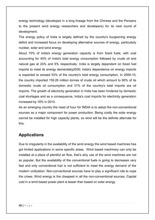 energy technology (developed in a long lineage from the Chinese and the Persians 
to the present wind energy researchers and developers) for its next round of 
development. 
The energy policy of India is largely defined by the country's burgeoning energy 
deficit and increased focus on developing alternative sources of energy, particularly 
nuclear, solar and wind energy. 
About 70% of India's energy generation capacity is from fossil fuels, with coal 
accounting for 40% of India's total energy consumption followed by crude oil and 
natural gas at 24% and 6% respectively. India is largely dependent on fossil fuel 
imports to meet its energy demandsby2030; India's dependence on energy imports 
is expected to exceed 53% of the country's total energy consumption. In 2009-10, 
the country imported 159.26 million tonnes of crude oil which amount to 80% of its 
domestic crude oil consumption and 31% of the country's total imports are oil 
imports. The growth of electricity generation in India has been hindered by domestic 
coal shortages and as a consequence, India's coal imports for electricity generation 
increased by 18% in 2010. 
As an emerging country the need of hour for INDIA is to adopt the non-conventional 
sources as a major component for power production. Being costly the solar energy 
cannot be installed for high capacity plants, so wind will be the definite alternate for 
this. 
Applications 
Due to irregularity in the availability of the wind energy the wind based machines has 
got limited applications in some specific areas. Wind based machinery can only be 
installed at a place of plentiful air flow, that’s why use of the wind machines are not 
so popular. But the availability of the conventional fuels is going to decreases very 
fast and only conventional fuel is not sufficient to meet the energy demand of the 
modern civilization. Non-conventional sources have to play a significant role to cope 
the crises. Wind energy is the cheapest in all the non-conventional sources. Capital 
cost in a wind based power plant is lesser than based on solar energy. 
59 | P a g e 
 