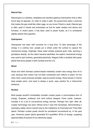 Natural Gas 
Natural gas is a colorless, shapeless and odorless gaseous hydrocarbon that is often 
found atop oil deposits. (In order to make it safer, the government adds a chemical 
that makes the gas smell like rotten eggs, so you know if there's a leak.) Natural gas 
is often used in homes and businesses as fuel for water heaters and stoves and 
furnaces. In recent years, it has been used to power buses, as it is considered 
slightly cleaner than gasoline. 
Hydropower 
Hydropower has been with humanity for a long time. To take advantage of the 
energy in a rushing river, people put a wheel under the surface to capture the 
mechanical energy. Originally, these water wheels powered grain mills, spinning a 
grindstone directly. As the nation became electrified, the water's mechanical energy 
was used to spin turbines, generating electricity. Niagara Falls is studded with power 
plants that serve people in both Canada and the U.S. 
Wood 
Wood and other biomass (carbon-based materials) contain less energy than oil or 
coal, because their carbon has not been condensed over millions of years. On the 
other hand, wood produces portable, easy-to-control energy. Wood stoves in homes 
keep people warm, and wood is always a quick, easy solution for a midsummer 
barbecue. 
Nuclear 
Most people wouldn't immediately consider nuclear power a commonplace form of 
energy. Engineer, professor and wind turbine designer Frank Leslie, however, 
includes it on a list of conventional energy sources. Perhaps he's right. After all, 
nuclear technology has been refined since it was first harnessed, demonstrating a 
exemplary safety record marred only by the meltdowns at Chernobyl and Three Mile 
Island. Perhaps nuclear power should be considered conventional as, in the past 
year, American power plants generated 8.5 quadrillion BTUs of energy, supplying 
approximately 20 percent of our electricity supply. 
6 | P a g e 
 