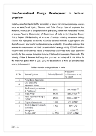 Non-Conventional Energy Development in India-an 
overview 
India has significant potential for generation of power from renewableenergy sources 
such as Wind,Small Hydro, Biomass and Solar Energy. Special emphasis has 
therefore, been given to thegeneration of grid quality power from renewable sources 
of energy.Planning Commission of Government of India in its Integrated Energy 
Policy Report (IEPR)covering all sources of energy including renewable energy 
sources has highlighted the needto maximally develop domestic supply options and 
diversify energy sources for sustainableenergy availability. It has also projected that 
renewables may account for 5 to 6 per cent ofIndia's energy mix by 2031-32 and has 
observed that the distributed nature of renewables canprovide many socio-economic 
benefits for the country, including its rural, tribal and remoteareas. Meanwhile, The 
Ministry of New & Renewable Energy has proposed an outlay ofRS.10.4 Million for 
the 11th Plan period from to 2007-2012 for development of New Bio andrenewable 
energy in the country. 
8 | P a g e 
Table-1 various energy sources in India 
 