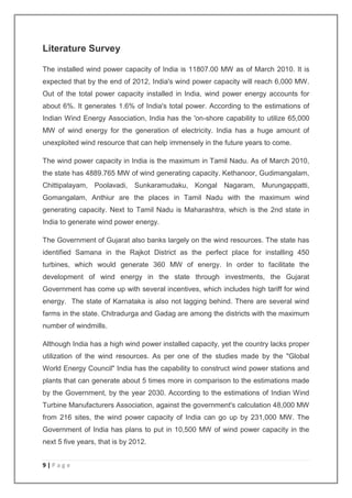 Literature Survey 
The installed wind power capacity of India is 11807.00 MW as of March 2010. It is 
expected that by the end of 2012, India's wind power capacity will reach 6,000 MW. 
Out of the total power capacity installed in India, wind power energy accounts for 
about 6%. It generates 1.6% of India's total power. According to the estimations of 
Indian Wind Energy Association, India has the 'on-shore capability to utilize 65,000 
MW of wind energy for the generation of electricity. India has a huge amount of 
unexploited wind resource that can help immensely in the future years to come. 
The wind power capacity in India is the maximum in Tamil Nadu. As of March 2010, 
the state has 4889.765 MW of wind generating capacity. Kethanoor, Gudimangalam, 
Chittipalayam, Poolavadi, Sunkaramudaku, Kongal Nagaram, Murungappatti, 
Gomangalam, Anthiur are the places in Tamil Nadu with the maximum wind 
generating capacity. Next to Tamil Nadu is Maharashtra, which is the 2nd state in 
India to generate wind power energy. 
The Government of Gujarat also banks largely on the wind resources. The state has 
identified Samana in the Rajkot District as the perfect place for installing 450 
turbines, which would generate 360 MW of energy. In order to facilitate the 
development of wind energy in the state through investments, the Gujarat 
Government has come up with several incentives, which includes high tariff for wind 
energy. The state of Karnataka is also not lagging behind. There are several wind 
farms in the state. Chitradurga and Gadag are among the districts with the maximum 
number of windmills. 
Although India has a high wind power installed capacity, yet the country lacks proper 
utilization of the wind resources. As per one of the studies made by the "Global 
World Energy Council" India has the capability to construct wind power stations and 
plants that can generate about 5 times more in comparison to the estimations made 
by the Government, by the year 2030. According to the estimations of Indian Wind 
Turbine Manufacturers Association, against the government's calculation 48,000 MW 
from 216 sites, the wind power capacity of India can go up by 231,000 MW. The 
Government of India has plans to put in 10,500 MW of wind power capacity in the 
next 5 five years, that is by 2012. 
9 | P a g e 
 