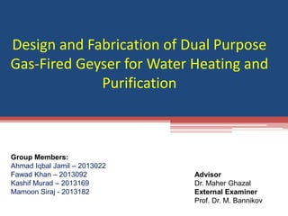 Design and Fabrication of Dual Purpose
Gas-Fired Geyser for Water Heating and
Purification
Group Members:
Ahmad Iqbal Jamil – 2013022
Fawad Khan – 2013092
Kashif Murad – 2013169
Mamoon Siraj - 2013182
Advisor
Dr. Maher Ghazal
External Examiner
Prof. Dr. M. Bannikov
 