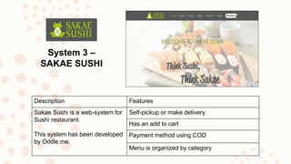 System 3 –
SAKAE SUSHI
Description Features
Sakae Sushi is a web-system for
Sushi restaurant.
This system has been developed
by Oddle.me.
Self-pickup or make delivery
Has an add to cart
Payment method using COD
Menu is organized by category
 