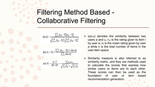 Filtering Method Based -
Collaborative Filtering
 s(a,u) denotes the similarity between two
users a and u, ra;i is the rating given to item i
by user a, ra is the mean rating given by user
a while n is the total number of items in the
user-item space.
 Similarity measure is also referred to as
similarity metric, and they are methods used
to calculate the scores that express how
similar users or items are to each other.
These scores can then be used as the
foundation of user or item based
recommendation generation.
 