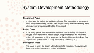 System Development Methodology
Requirement Phase
– In this phase, the project title had been selected. The project title for the system
was iOder (Food Ordering System). This project starting with brainstorming ideas
with supervisor and proposed the title of the project.
Design Phase
– In the design phase, all the data or requirement obtained during planning and
analysis phase transformed into the design. Diagrams to show the flow of the
system will be develop in this chapter such as Context Diagram (CD), Data Flow
Diagram (DFD) Level 0 and 1, Entity Relationship Diagram (ERD).
Development Phase
– This phase is where the design will implement into the coding. The system will
develop regarding the user and system requirement
 