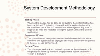 System Development Methodology
Testing Phase
– When all the module has be done as full system, the system testing has
been carried out. This testing phase will test the system to check the
error and ensure the function run well as a whole system. Any error or
bugs will be fixed and repeated testing the system until all the function
can be use.
Deployment Phase
– This phase is when the system has successfully done and fulfil all the
objective. The system can be deployed and finally the system will publish
to the user for use as their need.
Review Phase
– This phase got feedback and review form user for the maintenance. In
this phase will follow-up with user to upgrade the system to another
version in the future.
 