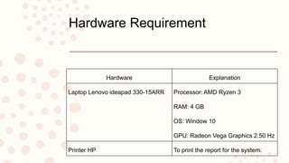 Hardware Requirement
Hardware Explanation
Laptop Lenovo ideapad 330-15ARR Processor: AMD Ryzen 3
RAM: 4 GB
OS: Window 10
GPU: Radeon Vega Graphics 2.50 Hz
Printer HP To print the report for the system.
 