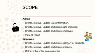 SCOPE
Admin
– Create, retrieve, update Cafe information.
– Create, retrieve, update and delete cafe branches.
– Create, retrieve, update and delete employee.
– View all report
Employee
– Create, retrieve, update and delete category of products.
– Create, retrieve, update and delete products.
– Retrieve the order from customer.
 