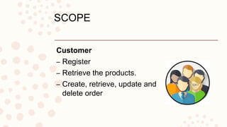 Customer
– Register
– Retrieve the products.
– Create, retrieve, update and
delete order
SCOPE
 