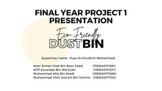 BIN
Eco-Friendly
DUST
Supervisor name : Puan Ernita Binti Mohammed
Noor Aiman Hadi Bin Noor Faadi (13DKA21F1081)
Aliff Azuardee Bin Md Zubir (13DKA21F1011)
Muhammad Afiq Bin Rosdi (13DKA21F1066)
Muhammad Irfan Izza'ain Bin Tarmizi (13DKA21F1130)
FINAL YEAR PROJECT 1
PRESENTATION
 