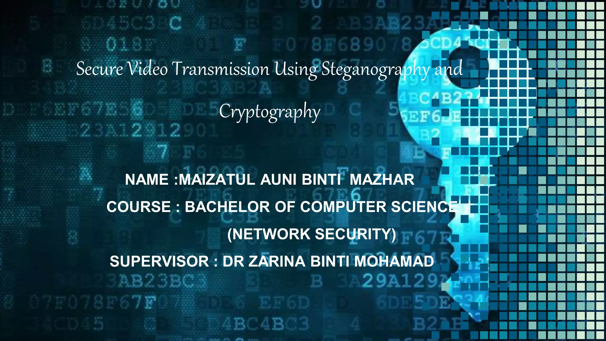 Secure Video Transmission Using Steganography and
Cryptography
NAME :MAIZATUL AUNI BINTI MAZHAR
COURSE : BACHELOR OF COMPUTER SCIENCE
(NETWORK SECURITY)
SUPERVISOR : DR ZARINA BINTI MOHAMAD
 