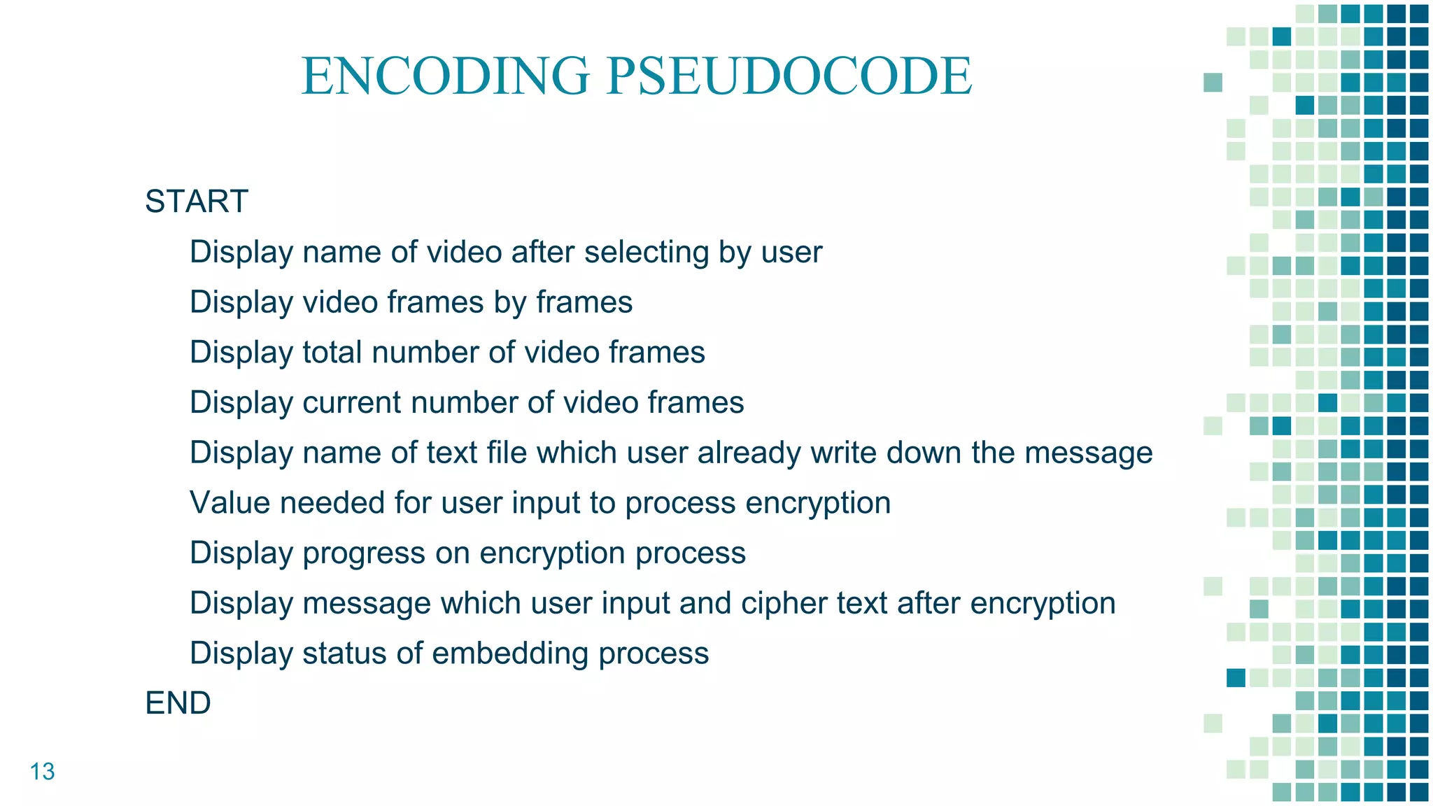 ENCODING PSEUDOCODE
START
Display name of video after selecting by user
Display video frames by frames
Display total number of video frames
Display current number of video frames
Display name of text file which user already write down the message
Value needed for user input to process encryption
Display progress on encryption process
Display message which user input and cipher text after encryption
Display status of embedding process
END
13
 