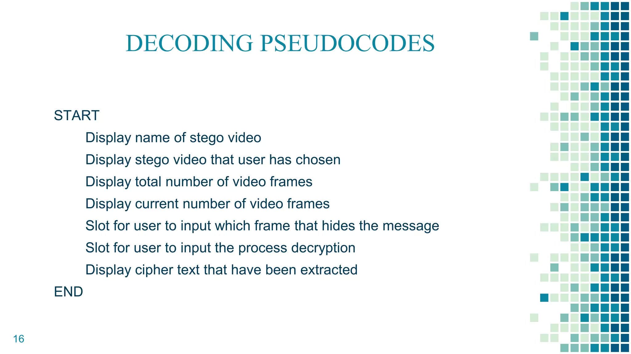 DECODING PSEUDOCODES
START
Display name of stego video
Display stego video that user has chosen
Display total number of video frames
Display current number of video frames
Slot for user to input which frame that hides the message
Slot for user to input the process decryption
Display cipher text that have been extracted
END
16
 