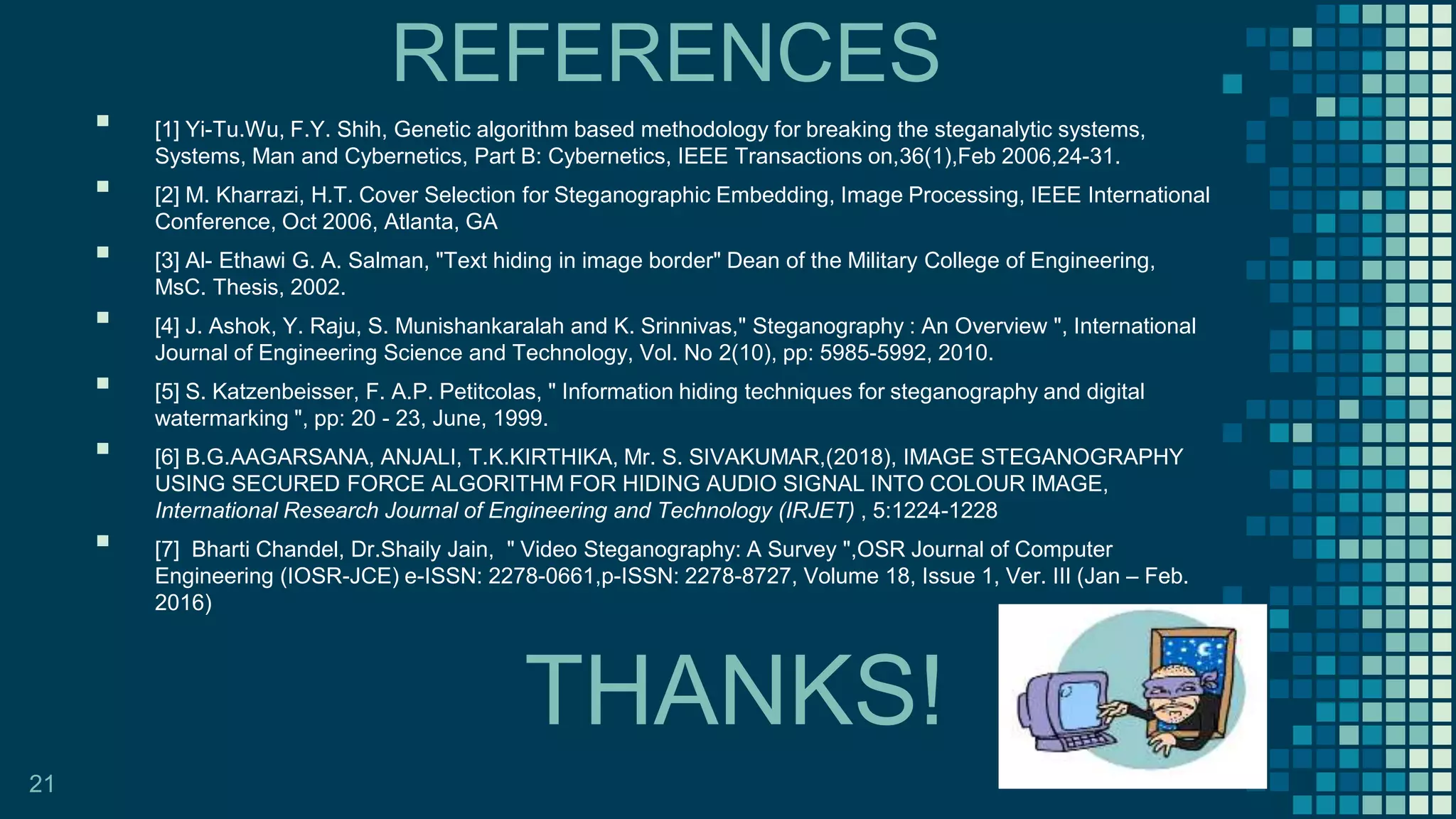 THANKS!
▪ [1] Yi-Tu.Wu, F.Y. Shih, Genetic algorithm based methodology for breaking the steganalytic systems,
Systems, Man and Cybernetics, Part B: Cybernetics, IEEE Transactions on,36(1),Feb 2006,24-31.
▪ [2] M. Kharrazi, H.T. Cover Selection for Steganographic Embedding, Image Processing, IEEE International
Conference, Oct 2006, Atlanta, GA
▪ [3] Al- Ethawi G. A. Salman, "Text hiding in image border" Dean of the Military College of Engineering,
MsC. Thesis, 2002.
▪ [4] J. Ashok, Y. Raju, S. Munishankaralah and K. Srinnivas," Steganography : An Overview ", International
Journal of Engineering Science and Technology, Vol. No 2(10), pp: 5985-5992, 2010.
▪ [5] S. Katzenbeisser, F. A.P. Petitcolas, " Information hiding techniques for steganography and digital
watermarking ", pp: 20 - 23, June, 1999.
▪ [6] B.G.AAGARSANA, ANJALI, T.K.KIRTHIKA, Mr. S. SIVAKUMAR,(2018), IMAGE STEGANOGRAPHY
USING SECURED FORCE ALGORITHM FOR HIDING AUDIO SIGNAL INTO COLOUR IMAGE,
International Research Journal of Engineering and Technology (IRJET) , 5:1224-1228
▪ [7] Bharti Chandel, Dr.Shaily Jain, " Video Steganography: A Survey ",OSR Journal of Computer
Engineering (IOSR-JCE) e-ISSN: 2278-0661,p-ISSN: 2278-8727, Volume 18, Issue 1, Ver. III (Jan – Feb.
2016)
21
REFERENCES
 