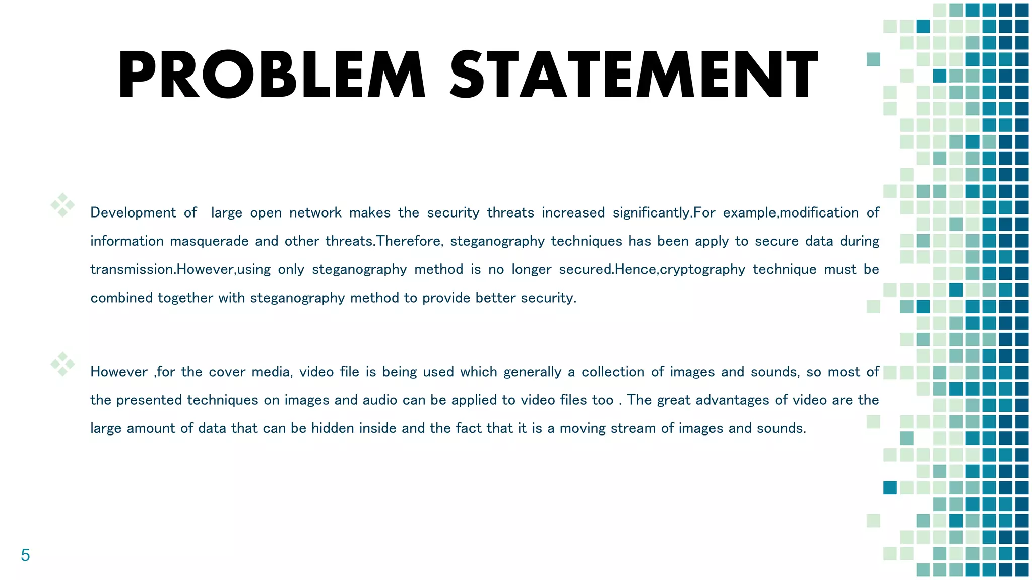 PROBLEM STATEMENT
 Development of large open network makes the security threats increased significantly.For example,modification of
information masquerade and other threats.Therefore, steganography techniques has been apply to secure data during
transmission.However,using only steganography method is no longer secured.Hence,cryptography technique must be
combined together with steganography method to provide better security.
 However ,for the cover media, video file is being used which generally a collection of images and sounds, so most of
the presented techniques on images and audio can be applied to video files too . The great advantages of video are the
large amount of data that can be hidden inside and the fact that it is a moving stream of images and sounds.
5
 