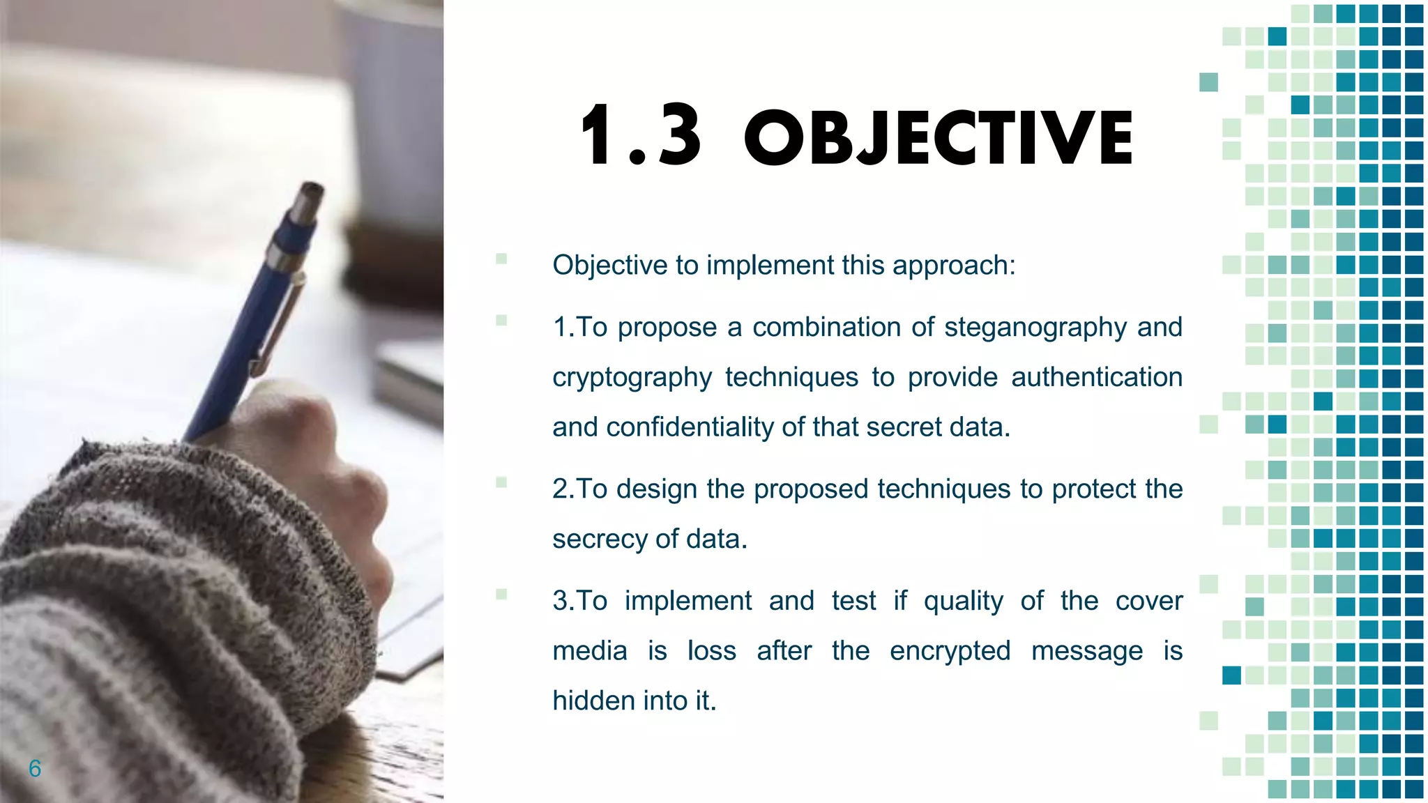 1.3 OBJECTIVE
▪ Objective to implement this approach:
▪ 1.To propose a combination of steganography and
cryptography techniques to provide authentication
and confidentiality of that secret data.
▪ 2.To design the proposed techniques to protect the
secrecy of data.
▪ 3.To implement and test if quality of the cover
media is loss after the encrypted message is
hidden into it.
6
 