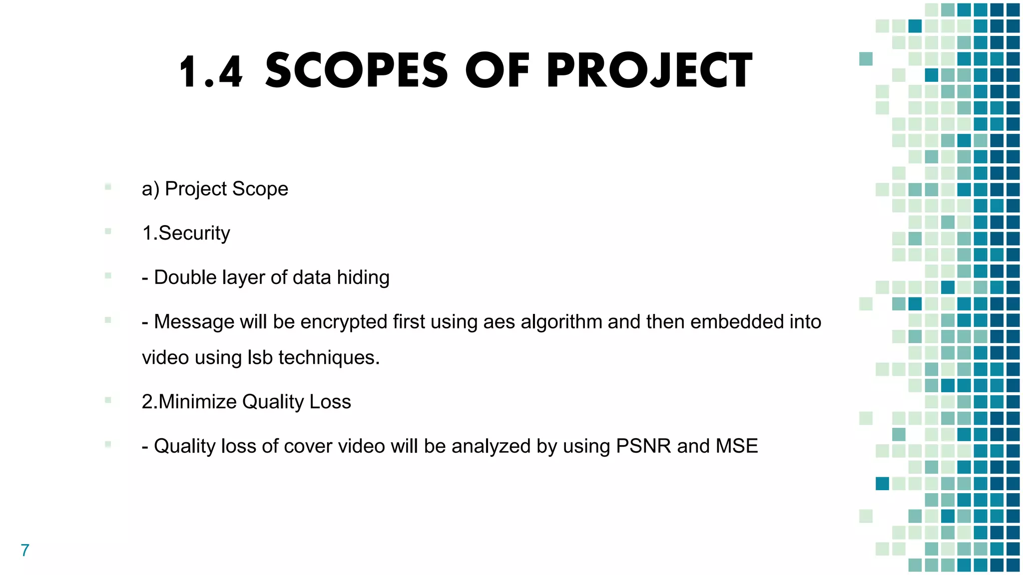 1.4 SCOPES OF PROJECT
▪ a) Project Scope
▪ 1.Security
▪ - Double layer of data hiding
▪ - Message will be encrypted first using aes algorithm and then embedded into
video using lsb techniques.
▪ 2.Minimize Quality Loss
▪ - Quality loss of cover video will be analyzed by using PSNR and MSE
7
 