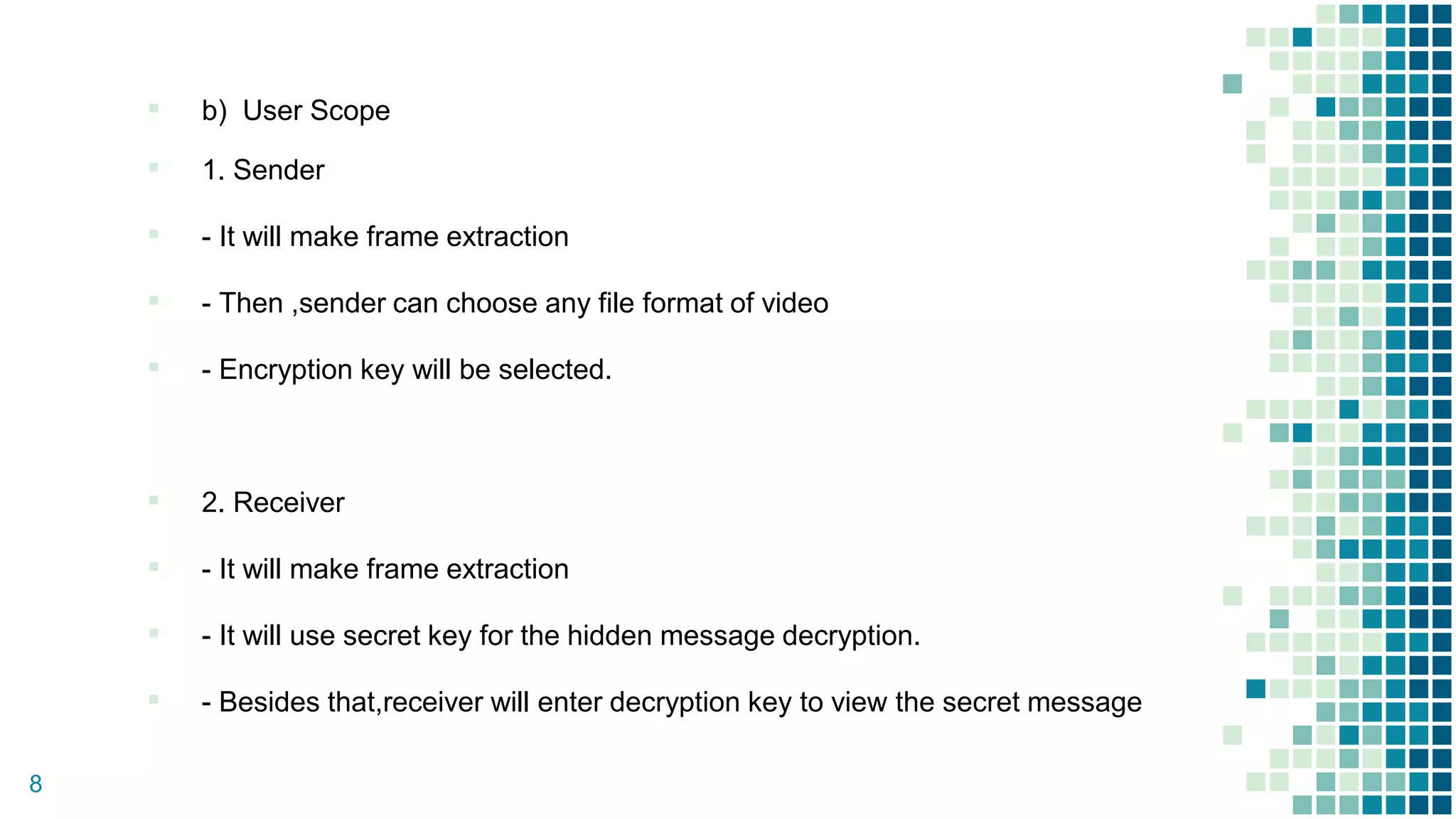 ▪ b) User Scope
▪ 1. Sender
▪ - It will make frame extraction
▪ - Then ,sender can choose any file format of video
▪ - Encryption key will be selected.
▪ 2. Receiver
▪ - It will make frame extraction
▪ - It will use secret key for the hidden message decryption.
▪ - Besides that,receiver will enter decryption key to view the secret message
8
 