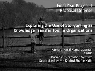 Final Year Project 1
Proposal Defense
Exploring the Use of Storytelling as Knowledge
Transfer Tool in Organizations
Kamarul Asraf Kamarulzaman
13094
Business Information Systems
Supervised by Mr. Khairul Shafee Kalid
Final Year Project 1
Proposal Defense
Exploring the Use of Storytelling as
Knowledge Transfer Tool in Organizations
Kamarul Asraf Kamarulzaman
13094
Business Information Systems
Supervised by Mr. Khairul Shafee Kalid
 