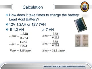 Calculation
How does it take times to charge the battery
 Lead Acid Battery?
12V 1.2AH or 12V 7AH
 If 1.2 AH          or 7 AH




                                                                  LOGO
                        Extension Cable for AC Power Supply from Solar Power
 
