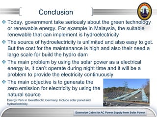 Conclusion
 Today, government take seriously about the green technology
  or renewable energy. For example in Malaysia, the suitable
  renewable that can implement is hydroelectricity
 The source of hydroelectricity is unlimited and also easy to get.
  But the cost for the maintenance is high and also their need a
  large scale for build the hydro dam
 The main problem by using the solar power as a electrical
  energy is, it can’t operate during night time and it will be a
  problem to provide the electricity continuously
 The main objective is to generate the
  zero emission for electricity by using the
  natural source
  Energy Park in Geesthacht, Germany. Include solar panel and
  hydroelectricity.

                                                                                            LOGO
                                                  Extension Cable for AC Power Supply from Solar Power
 
