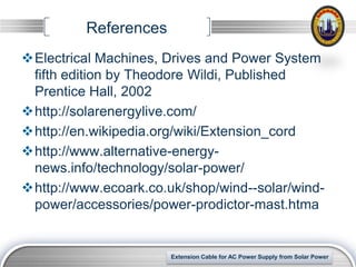 References
Electrical Machines, Drives and Power System
 fifth edition by Theodore Wildi, Published
 Prentice Hall, 2002
http://solarenergylive.com/
http://en.wikipedia.org/wiki/Extension_cord
http://www.alternative-energy-
 news.info/technology/solar-power/
http://www.ecoark.co.uk/shop/wind--solar/wind-
 power/accessories/power-prodictor-mast.htma


                                                                 LOGO
                       Extension Cable for AC Power Supply from Solar Power
 