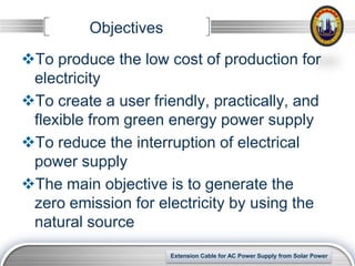 Objectives
To produce the low cost of production for
 electricity
To create a user friendly, practically, and
 flexible from green energy power supply
To reduce the interruption of electrical
 power supply
The main objective is to generate the
 zero emission for electricity by using the
 natural source

                                                                 LOGO
                       Extension Cable for AC Power Supply from Solar Power
 