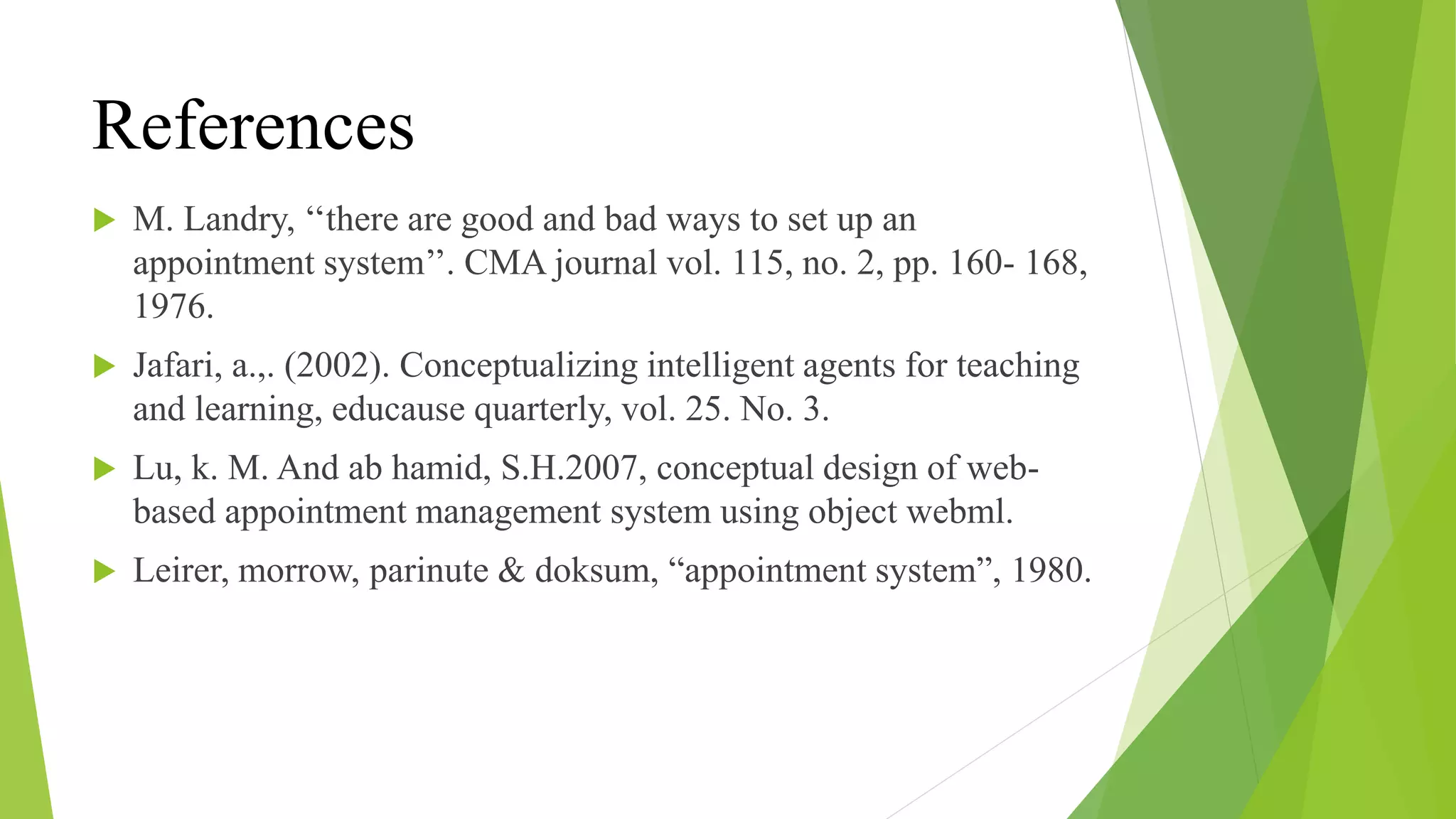 References
 M. Landry, ‘‘there are good and bad ways to set up an
appointment system’’. CMA journal vol. 115, no. 2, pp. 160- 168,
1976.
 Jafari, a.,. (2002). Conceptualizing intelligent agents for teaching
and learning, educause quarterly, vol. 25. No. 3.
 Lu, k. M. And ab hamid, S.H.2007, conceptual design of web-
based appointment management system using object webml.
 Leirer, morrow, parinute & doksum, “appointment system”, 1980.
 