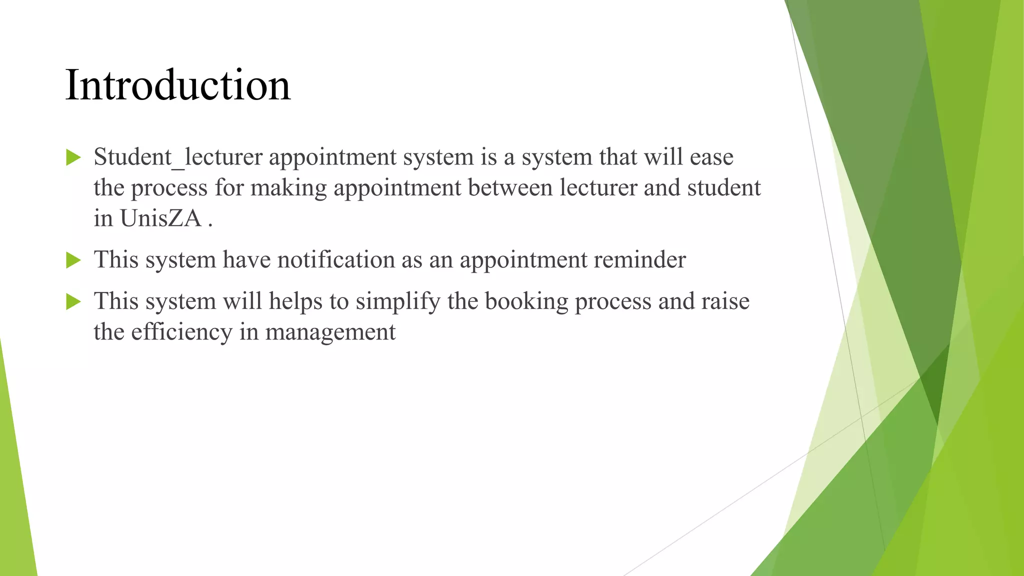 Introduction
 Student_lecturer appointment system is a system that will ease
the process for making appointment between lecturer and student
in UnisZA .
 This system have notification as an appointment reminder
 This system will helps to simplify the booking process and raise
the efficiency in management
 